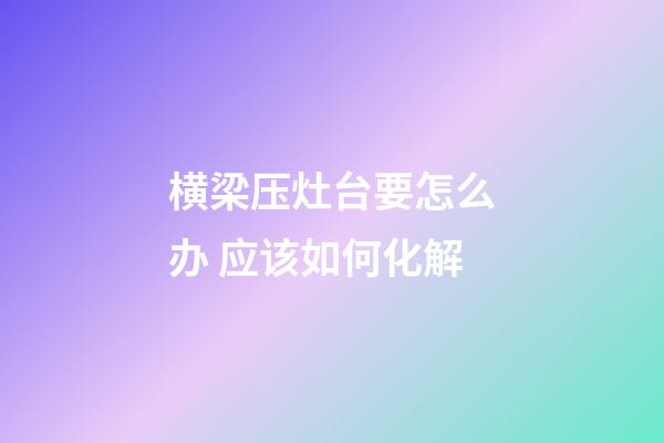横梁压灶台要怎么办 应该如何化解